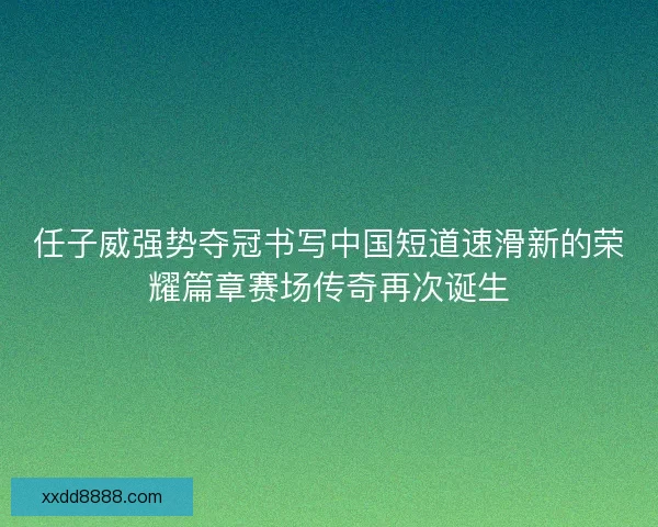 任子威强势夺冠书写中国短道速滑新的荣耀篇章赛场传奇再次诞生