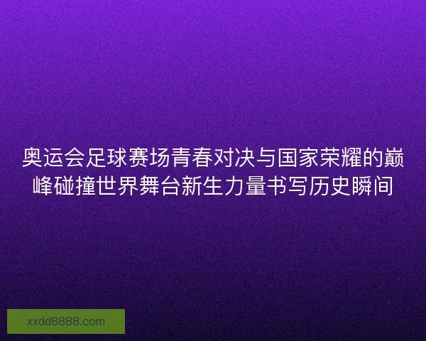 奥运会足球赛场青春对决与国家荣耀的巅峰碰撞世界舞台新生力量书写历史瞬间