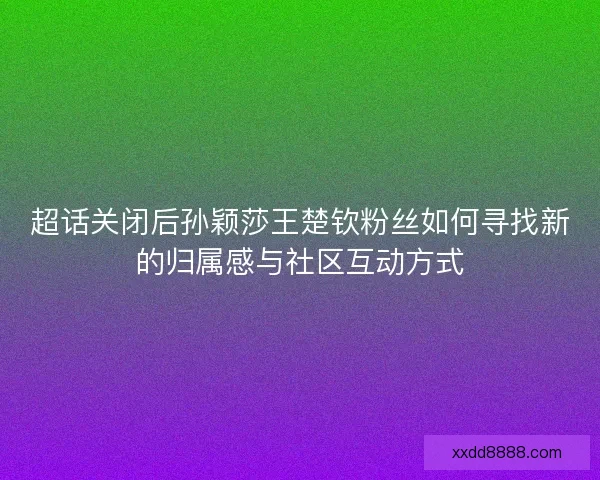 超话关闭后孙颖莎王楚钦粉丝如何寻找新的归属感与社区互动方式