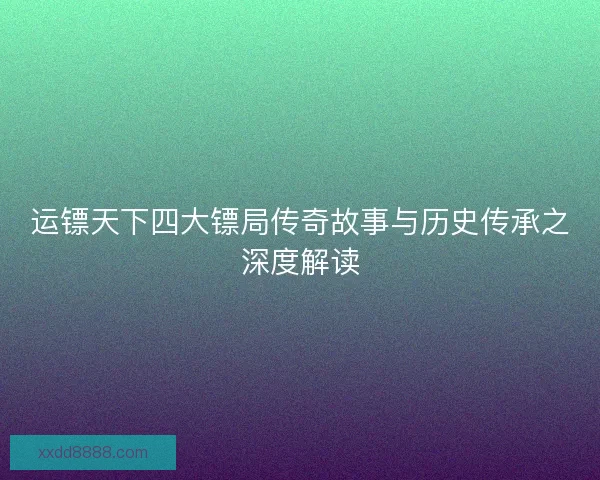 运镖天下四大镖局传奇故事与历史传承之深度解读
