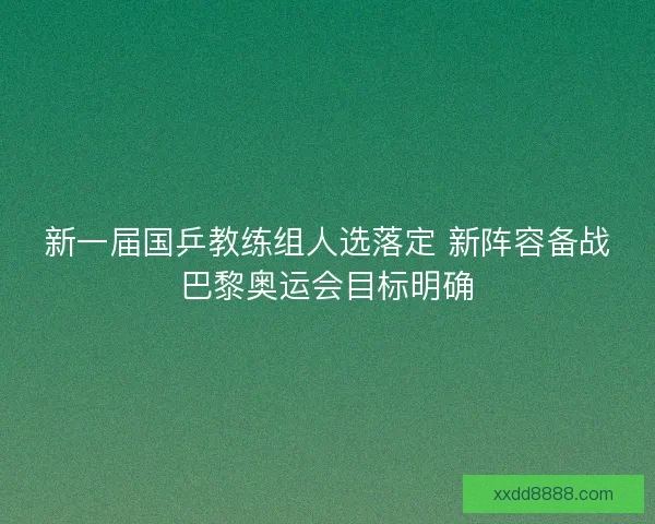 新一届国乒教练组人选落定 新阵容备战巴黎奥运会目标明确