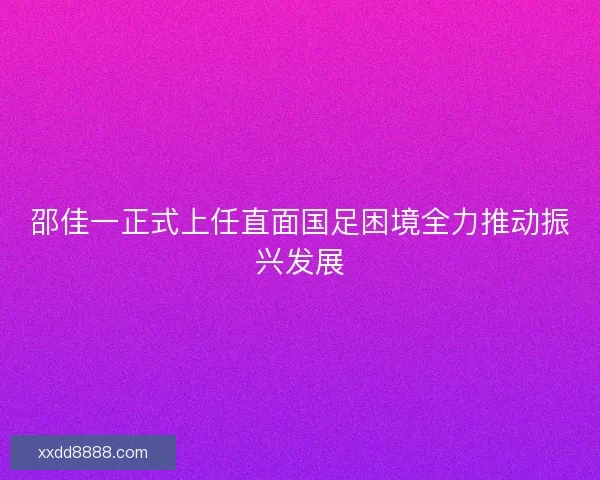 邵佳一正式上任直面国足困境全力推动振兴发展