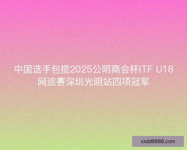 中国选手包揽2025公明商会杯ITF U18网巡赛深圳光明站四项冠军